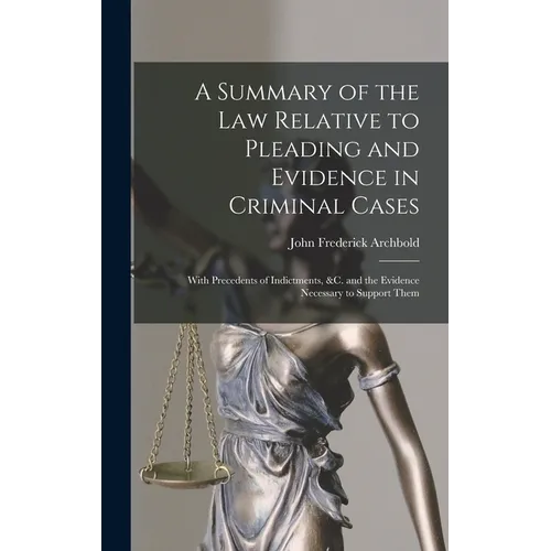 A Summary of the Law Relative to Pleading and Evidence in Criminal Cases: With Precedents of Indictments, &c. and the Evidence Necessary to Support Th