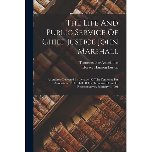 The Life And Public Service Of Chief Justice John Marshall: An Address Delivered By Invitation Of The Tennessee Bar Association In The Hall Of The Ten