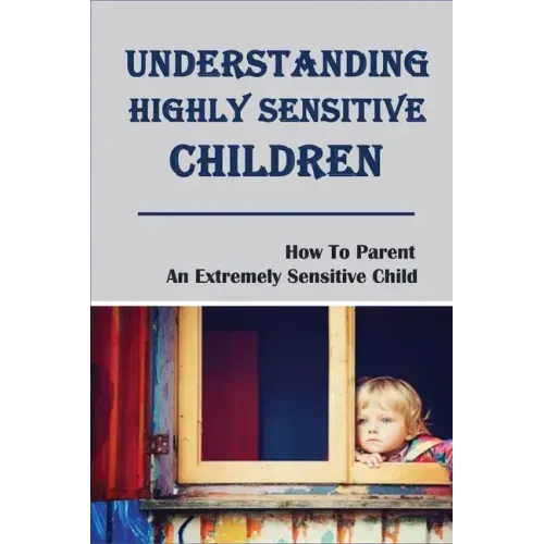Understanding Highly Sensitive Children: How To Parent An Extremely Sensitive Child: Understanding The Highly Sensitive Child