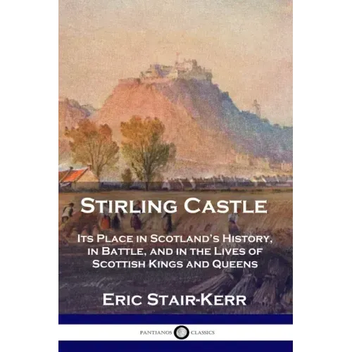 Stirling Castle: Its Place in Scotland's History, in Battle, and in the Lives of Scottish Kings and Queens