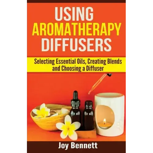 Using Aromatherapy Diffusers: Selecting Essential Oils, Creating Blends and Choosing a Diffuser
