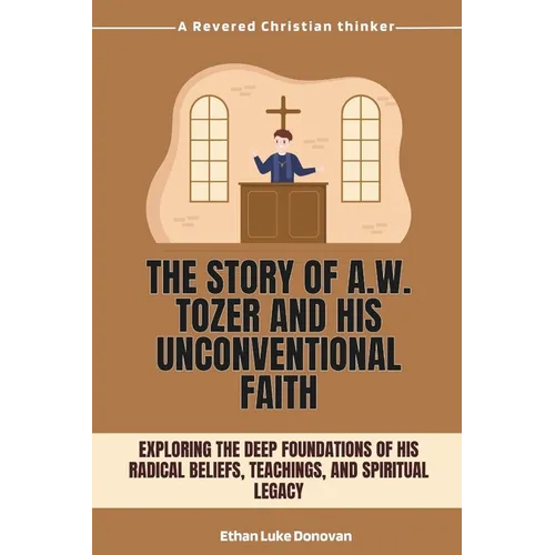 The Story of A.W. Tozer and His Unconventional Faith: Exploring the Deep Foundations of His Radical Beliefs, Teachings, and Spiritual Legacy
