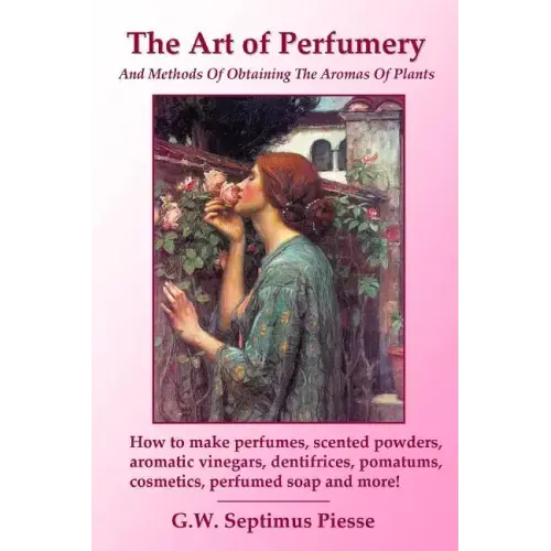 The Art of Perfumery and Methods of Obtaining the Aromas of Plants: How to make perfumes, scented powders, aromatic vinegars, dentifrices, pomatums, c