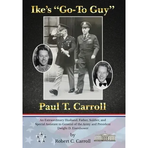 Ike's "Go-To Guy," Paul T. Carroll: An Extraordinary Husband, Father, Soldier, and Special Assistant to General of the Army and President Dwight D. Ei