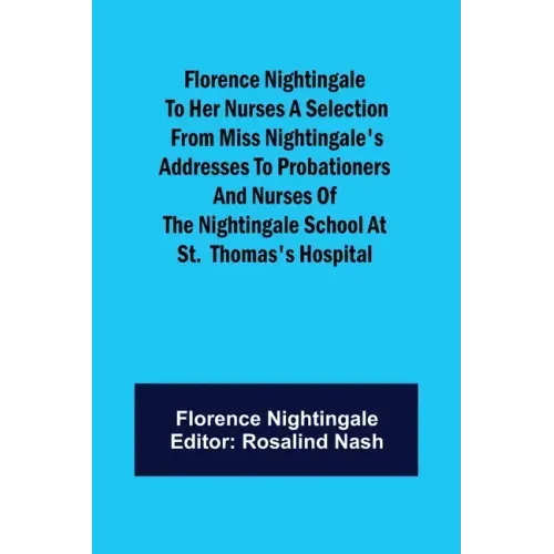 Florence Nightingale to her Nurses A selection from Miss Nightingale's addresses to probationers and nurses of the Nightingale school at St. Thomas's