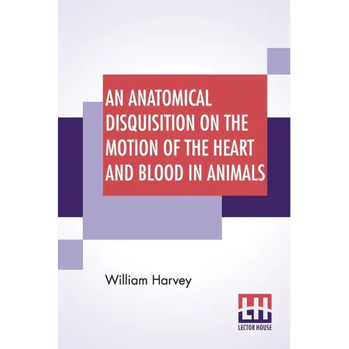 An Anatomical Disquisition On The Motion Of The Heart And Blood In Animals: Translated By Robert Willis, Revised & Edited By Alexander Bowie