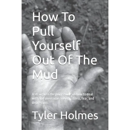 How To Pull Yourself Out Of The Mud: A straight to the point guide on how to deal with and overcome anxiety, stress, fear, and depression.