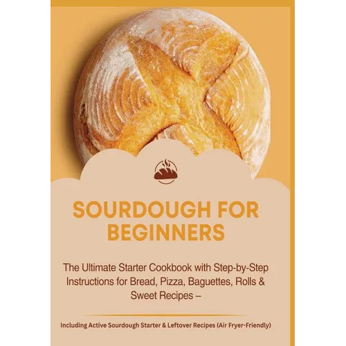 Sourdough for Beginners: The Ultimate Starter Cookbook with Step-by-Step Instructions for Bread: Pizza, Baguettes, Rolls & Sweet Recipes - Including A