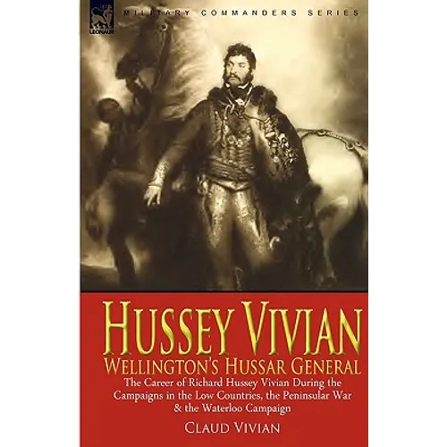 Hussey Vivian: Wellington's Hussar General: the Career of Richard Hussey Vivian During the Campaigns in the Low Countries, the Peninsular War & the Wa