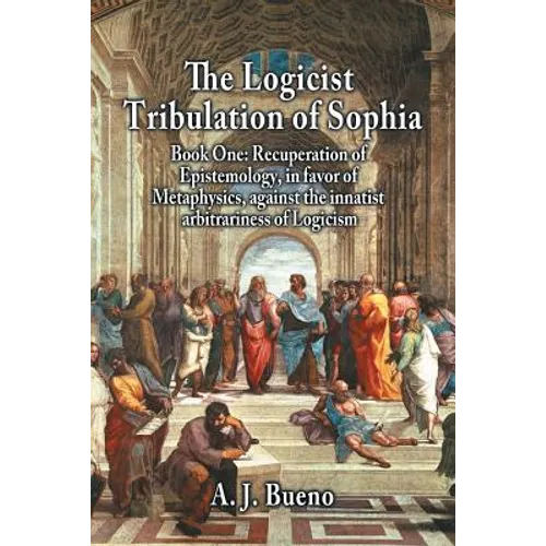 The Logicist Tribulation of Sophia - Book One: Recuperation of Epistemology, in Favor of Metaphysics, Against the Innatist Arbitrariness of Logicism
