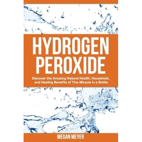 Hydrogen Peroxide: Discover the Amazing Natural Health, Household and Healing Benefits of This Miracle in a Bottle