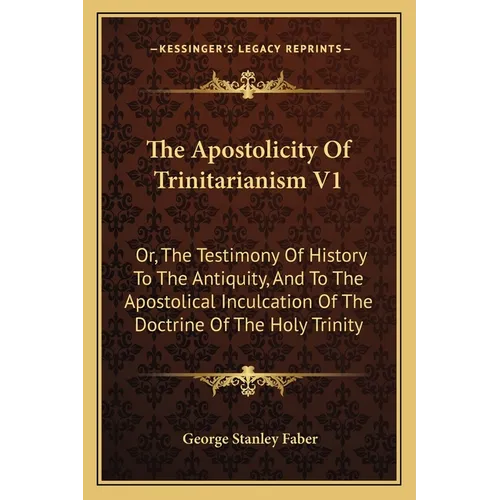The Apostolicity Of Trinitarianism V1: Or, The Testimony Of History To The Antiquity, And To The Apostolical Inculcation Of The Doctrine Of The Holy T