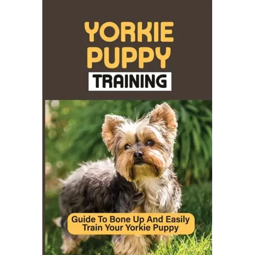 Yorkie Puppy Training: Guide To Bone Up And Easily Train Your Yorkie Puppy: Yorkie Training