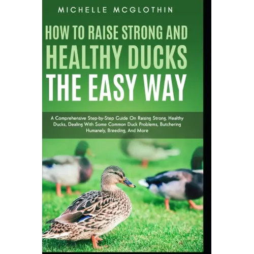 How to Raise Strong and Healthy Ducks The Easy Way: A Comprehensive Step-by-Step Guide On Raising Strong, Healthy Ducks, Dealing With Some Common Duck