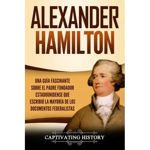 Alexander Hamilton: Una Guía Fascinante Sobre el Padre Fundador Estadounidense Que Escribió la Mayoría de los Documentos Federalistas