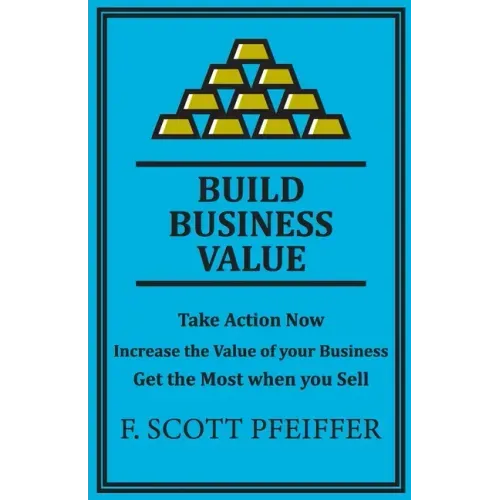 Build Business Value: Take Action Now, Increase the Value of your Business, Get the Most when you Sell
