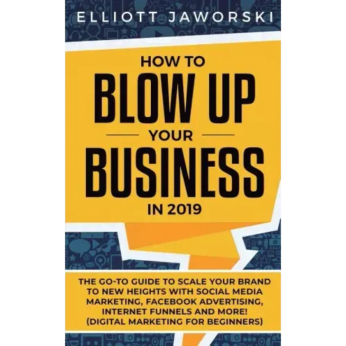 How to Blow Up Your Business in 2019: The Go-To Guide to Scale Your Brand to New Heights with Social Media Marketing, Facebook Advertising, Internet F
