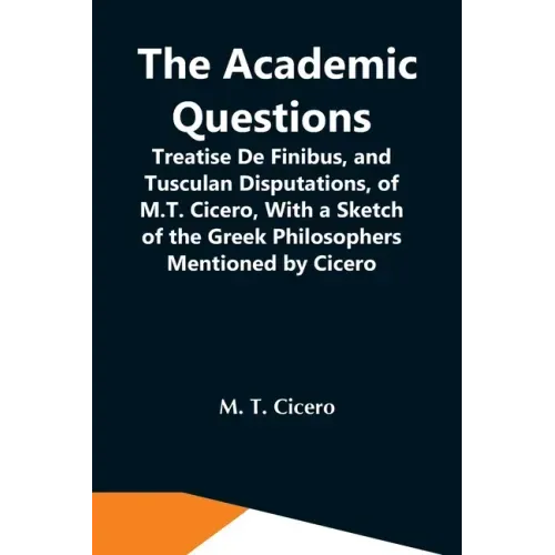The Academic Questions; Treatise De Finibus, And Tusculan Disputations, Of M.T. Cicero, With A Sketch Of The Greek Philosophers Mentioned By Cicero