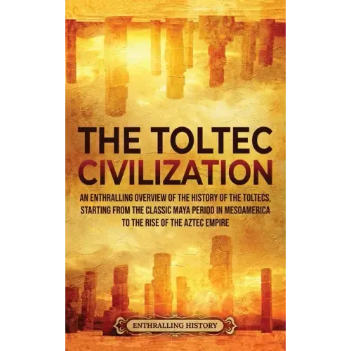 The Toltec Civilization: An Enthralling Overview of the History of the Toltecs, Starting from the Classic Maya Period in Mesoamerica to the Ris
