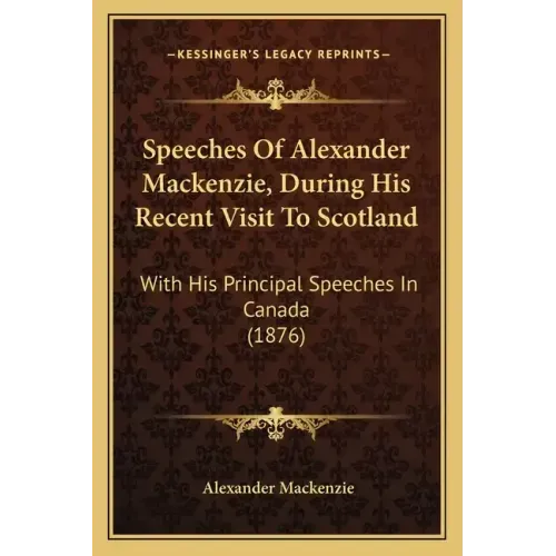 Speeches Of Alexander Mackenzie, During His Recent Visit To Scotland: With His Principal Speeches In Canada (1876)