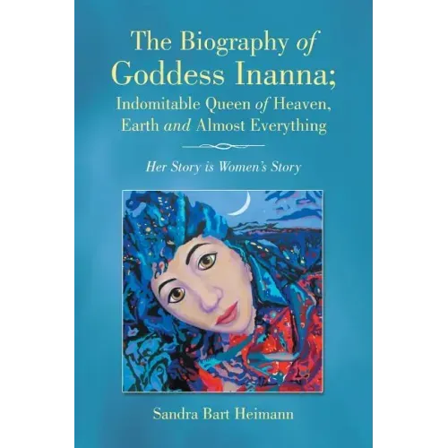 The Biography of Goddess Inanna; Indomitable Queen of Heaven, Earth and Almost Everything: Her Story is Women's Story