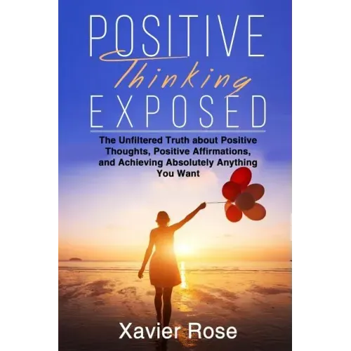 Positive Thinking Exposed: The Unfiltered Truth about Positive Thoughts, Positive Affirmations, and Achieving Absolutely Anything You Want