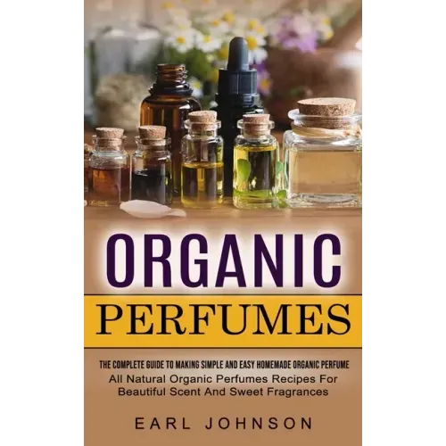 Organic Perfumes: The Complete Guide To Making Simple And Easy Homemade Organic Perfume (All Natural Organic Perfumes Recipes For Beautiful Scent And