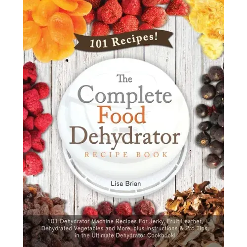 The Complete Food Dehydrator Recipe Book: 101 Dehydrator Machine Recipes For Jerky, Fruit Leather, Dehydrated Vegetables and More, plus Instructions &