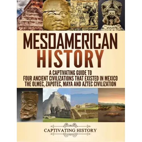 Mesoamerican History: A Captivating Guide to Four Ancient Civilizations that Existed in Mexico - The Olmec, Zapotec, Maya and Aztec Civilization