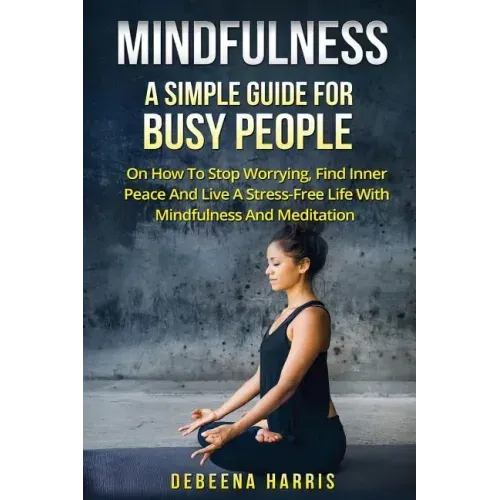 Mindfulness: A Simple Guide For Busy People On How To Stop Worrying, Find Inner Peace And Live A Stress Free Life With Mindfulness And Meditation