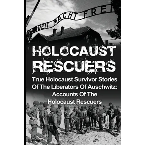 Holocaust Rescuers: True Holocaust Survivor Stories Of The Liberators Of Auschwitz: Accounts Of The Holocaust Rescuers