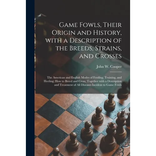 Game Fowls, Their Origin and History, With a Description of the Breeds, Strains, and Crosses: the American and English Modes of Feeding, Training, and