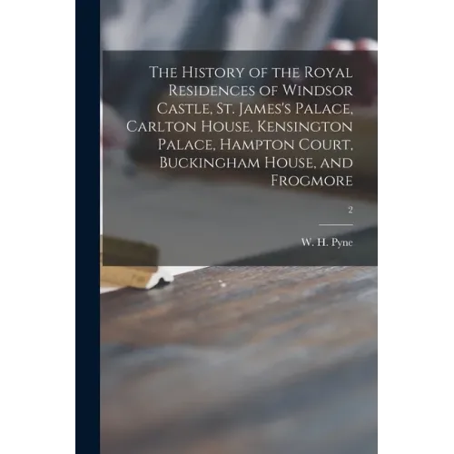 The History of the Royal Residences of Windsor Castle, St. James's Palace, Carlton House, Kensington Palace, Hampton Court, Buckingham House, and Frog