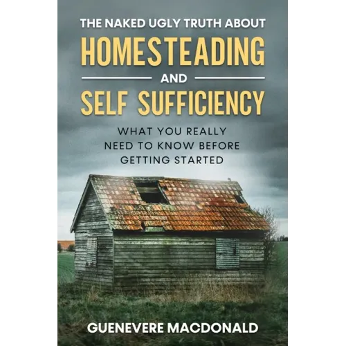 The Naked Ugly Truth about Homesteading and Self Sufficiency: Everything you "Really" need to know before getting started.
