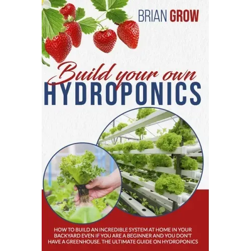Build Your Own Hydroponics: How to Build an Incredible System at Home in Your Backyard Even If You Are a Beginner and You Don't Have a Greenhouse.