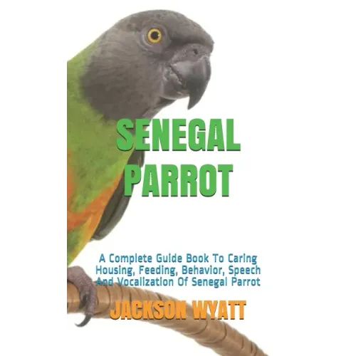 Senegal Parrot: A Complete Guide Book To Caring Housing, Feeding, Behavior, Speech And Vocalization Of Senegal Parrot