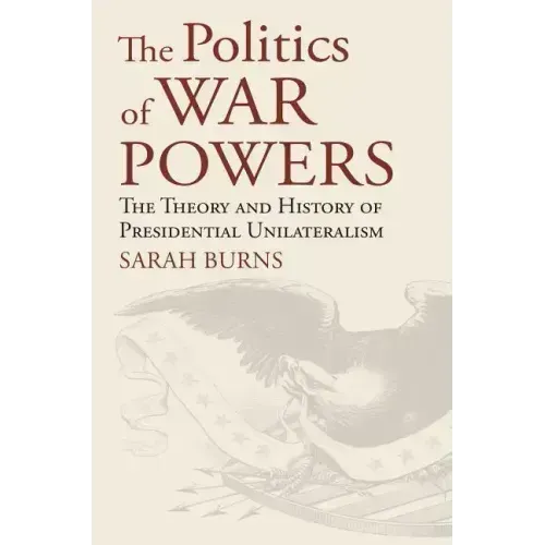 The Politics of War Powers: The Theory and History of Presidential Unilateralism
