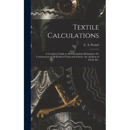 Textile Calculations: a Complete Guide to All Calculations Relating to the Construction of All Kinds of Yarns and Fabrics, the Analysis of Cloth, Etc.