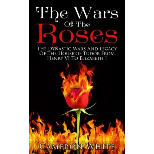 The Wars Of The Roses: The Dynastic Wars And Legacy Of The House Of Tudor From Henry VI To Elizabeth I