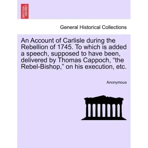 An Account of Carlisle During the Rebellion of 1745. to Which Is Added a Speech, Supposed to Have Been, Delivered by Thomas Cappoch, the Rebel-Bishop,