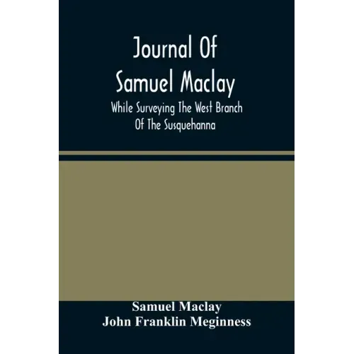 Journal Of Samuel Maclay, While Surveying The West Branch Of The Susquehanna, The Sinnemahoning And The Allegheny Rivers, In 1790