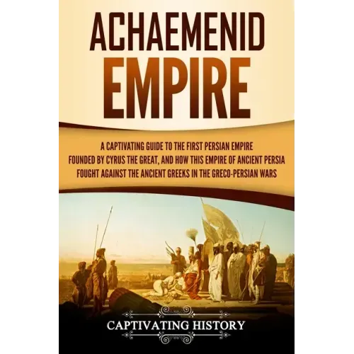 Achaemenid Empire: A Captivating Guide to the First Persian Empire Founded by Cyrus the Great, and How This Empire of Ancient Persia Foug