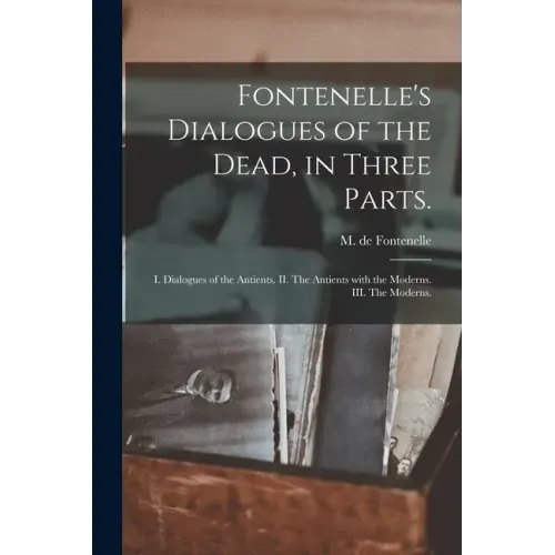 Fontenelle's Dialogues of the Dead, in Three Parts.: I. Dialogues of the Antients. II. The Antients With the Moderns. III. The Moderns.