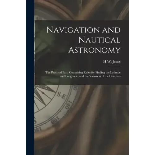 Navigation and Nautical Astronomy: The Practical Part, Containing Rules for Finding the Latitude and Longitude, and the Variation of the Compass