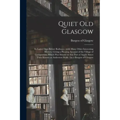 Quiet Old Glasgow: Its Latter Days Before Railways: With Many Other Interesting Matters, Giving a Pleasing Account of the Village of Grah