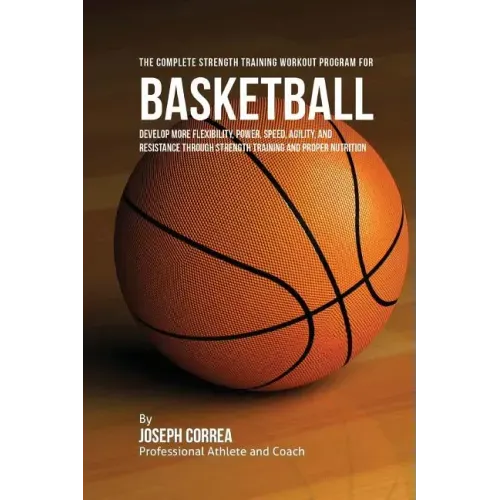 The Complete Strength Training Workout Program for Basketball: Develop more flexibility, power, speed, agility, and resistance through strength traini