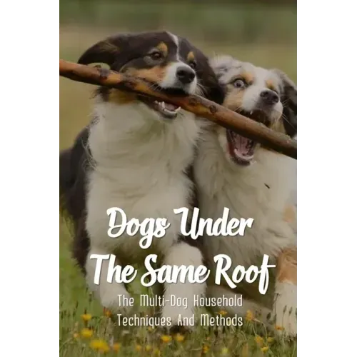 Dogs Under The Same Roof: The Multi-Dog Household Techniques And Methods: Ways To Keep Dogs In The Same House From Fighting