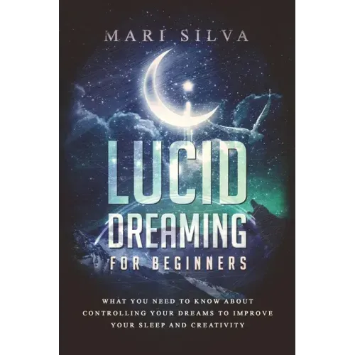 Lucid Dreaming for Beginners: What You Need to Know About Controlling Your Dreams to Improve Your Sleep and Creativity
