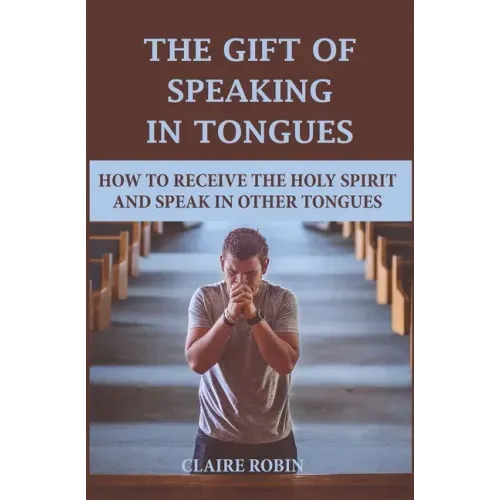 The Gift of Speaking in Tongues: How To Receive The Holy Spirit And Speak In Other Tongues