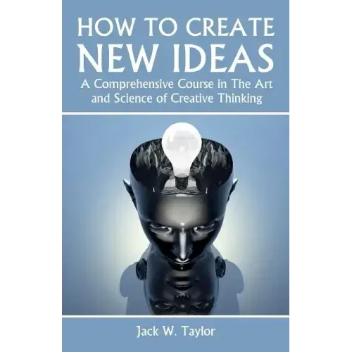 How To Create New Ideas: A Comprehensive Course in The Art and Science of Creative Thinking